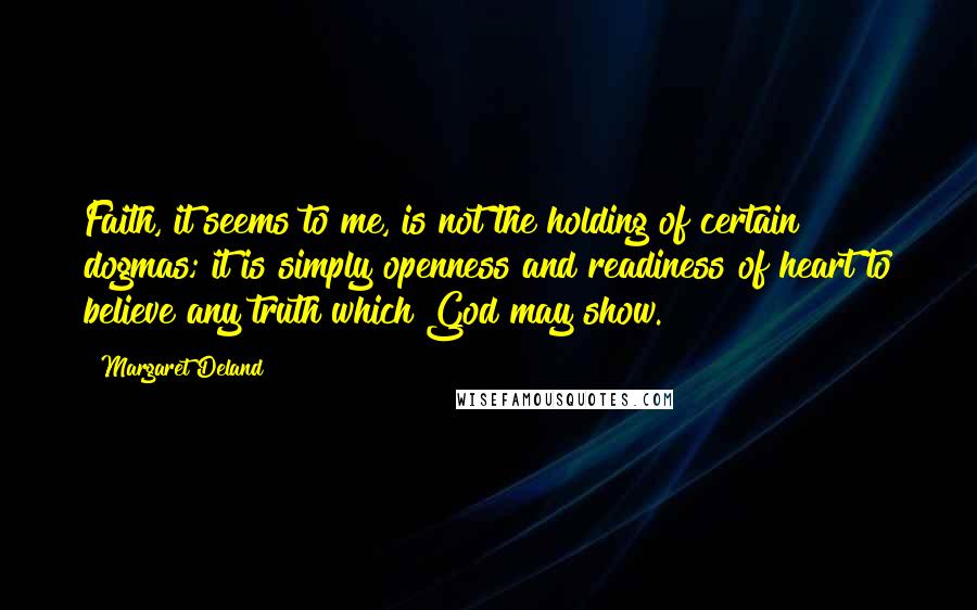 Margaret Deland Quotes: Faith, it seems to me, is not the holding of certain dogmas; it is simply openness and readiness of heart to believe any truth which God may show.