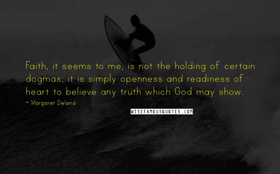 Margaret Deland Quotes: Faith, it seems to me, is not the holding of certain dogmas; it is simply openness and readiness of heart to believe any truth which God may show.