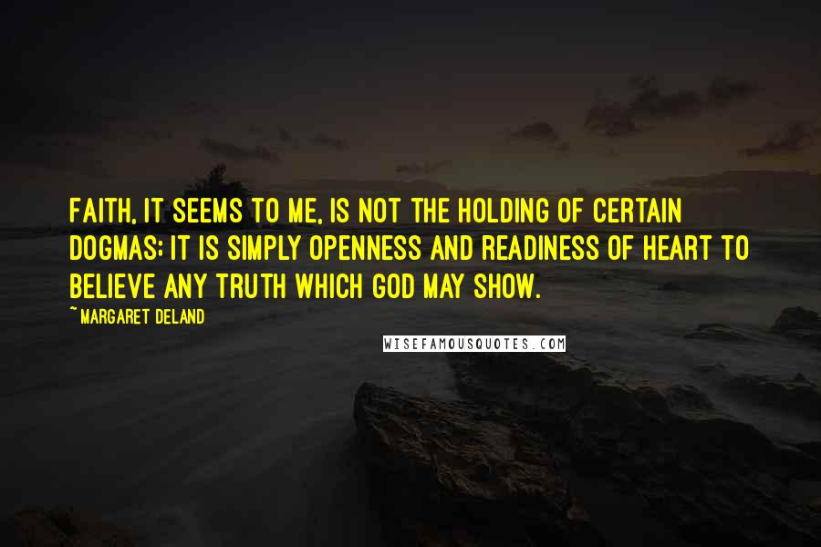 Margaret Deland Quotes: Faith, it seems to me, is not the holding of certain dogmas; it is simply openness and readiness of heart to believe any truth which God may show.