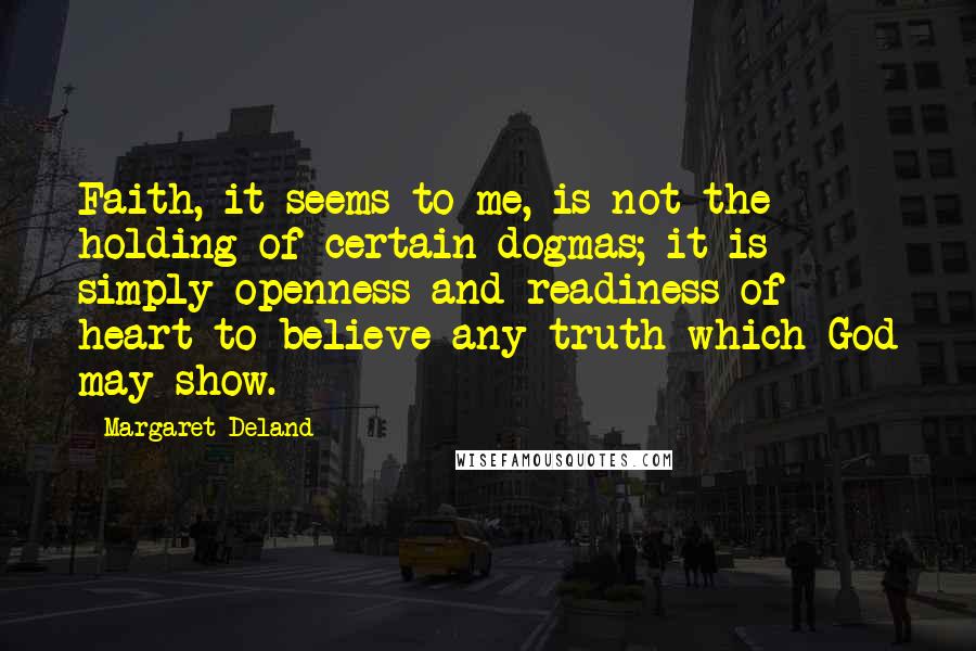 Margaret Deland Quotes: Faith, it seems to me, is not the holding of certain dogmas; it is simply openness and readiness of heart to believe any truth which God may show.