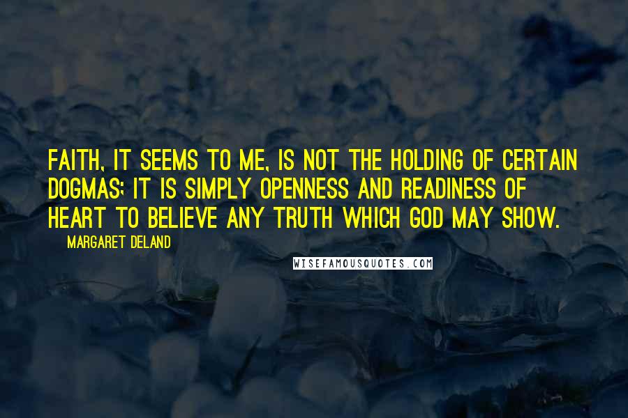 Margaret Deland Quotes: Faith, it seems to me, is not the holding of certain dogmas; it is simply openness and readiness of heart to believe any truth which God may show.