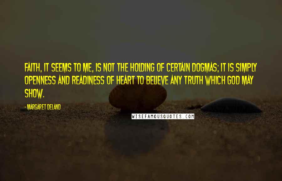 Margaret Deland Quotes: Faith, it seems to me, is not the holding of certain dogmas; it is simply openness and readiness of heart to believe any truth which God may show.