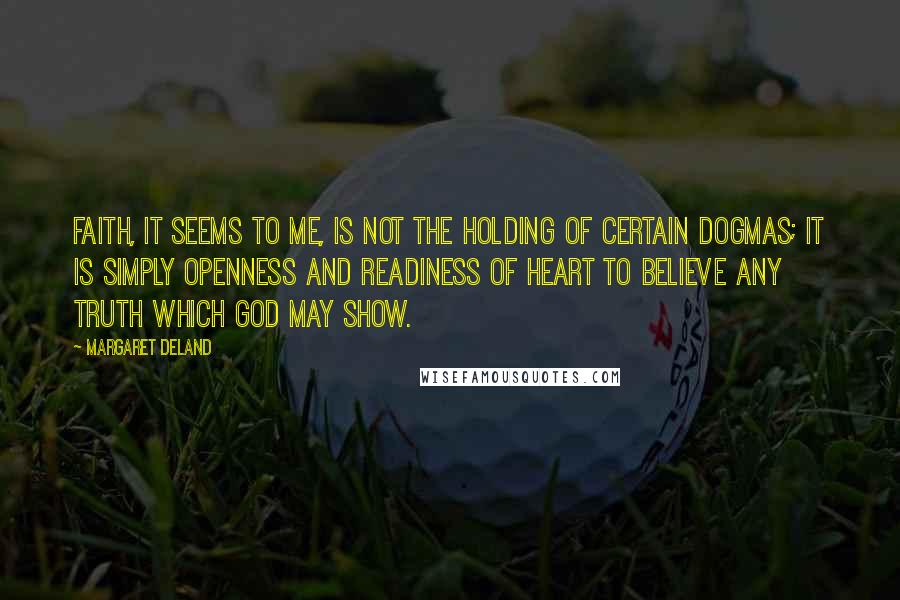 Margaret Deland Quotes: Faith, it seems to me, is not the holding of certain dogmas; it is simply openness and readiness of heart to believe any truth which God may show.