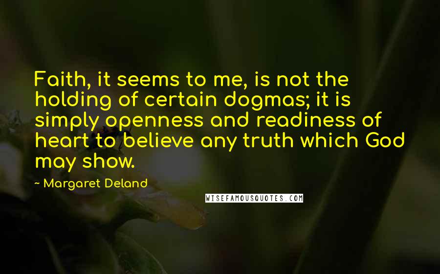 Margaret Deland Quotes: Faith, it seems to me, is not the holding of certain dogmas; it is simply openness and readiness of heart to believe any truth which God may show.