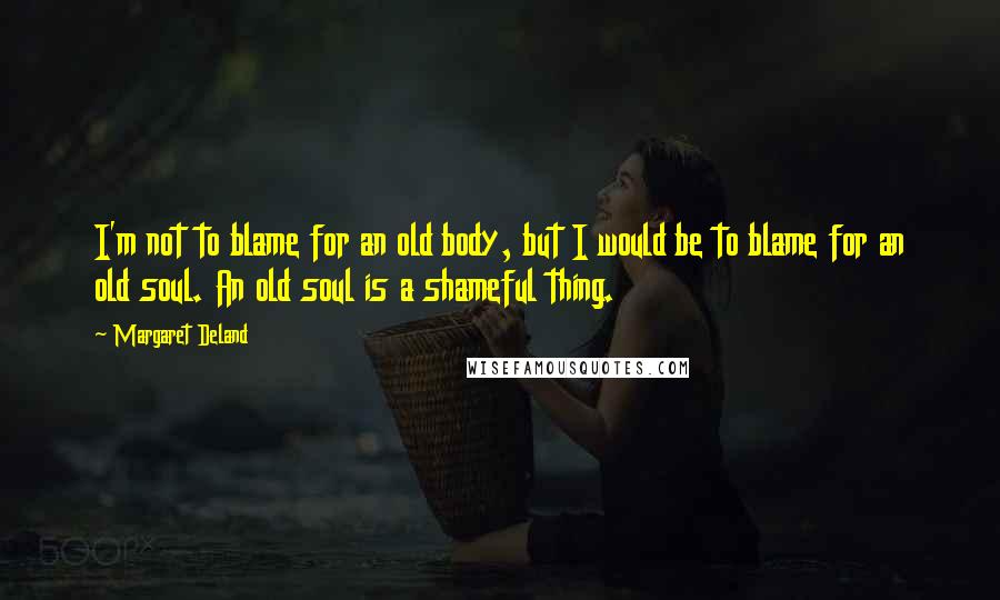 Margaret Deland Quotes: I'm not to blame for an old body, but I would be to blame for an old soul. An old soul is a shameful thing.