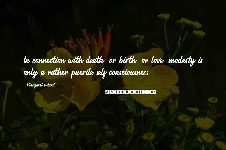 Margaret Deland Quotes: In connection with death, or birth, or love, modesty is only a rather puerile self-consciousness.