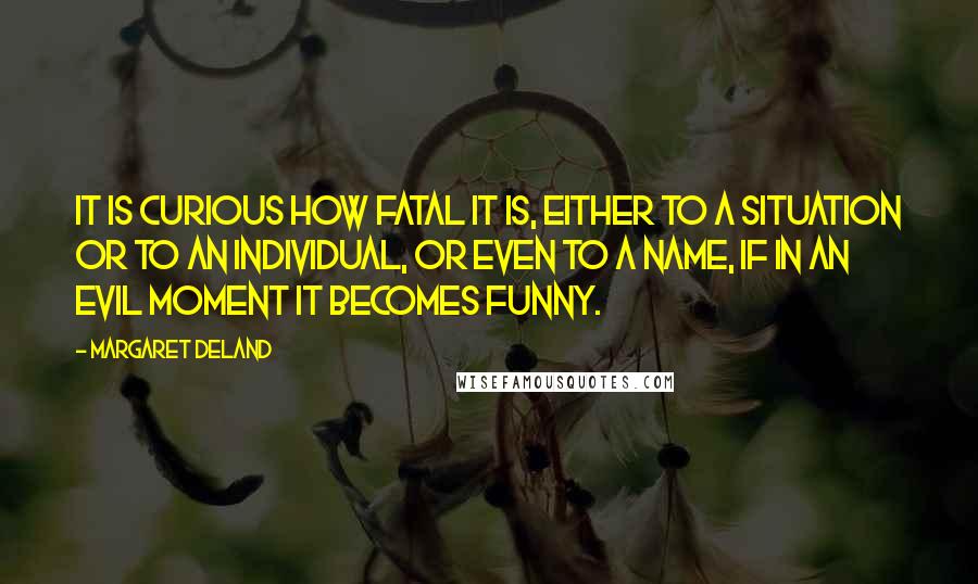 Margaret Deland Quotes: It is curious how fatal it is, either to a situation or to an individual, or even to a name, if in an evil moment it becomes funny.