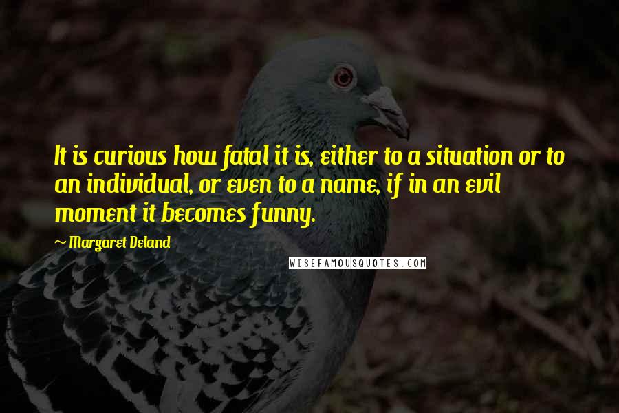 Margaret Deland Quotes: It is curious how fatal it is, either to a situation or to an individual, or even to a name, if in an evil moment it becomes funny.