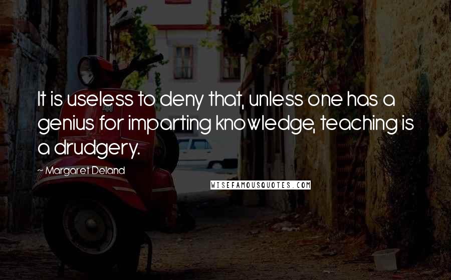 Margaret Deland Quotes: It is useless to deny that, unless one has a genius for imparting knowledge, teaching is a drudgery.