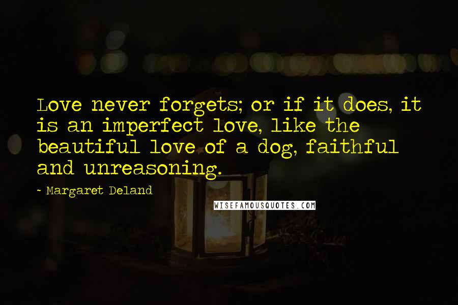 Margaret Deland Quotes: Love never forgets; or if it does, it is an imperfect love, like the beautiful love of a dog, faithful and unreasoning.