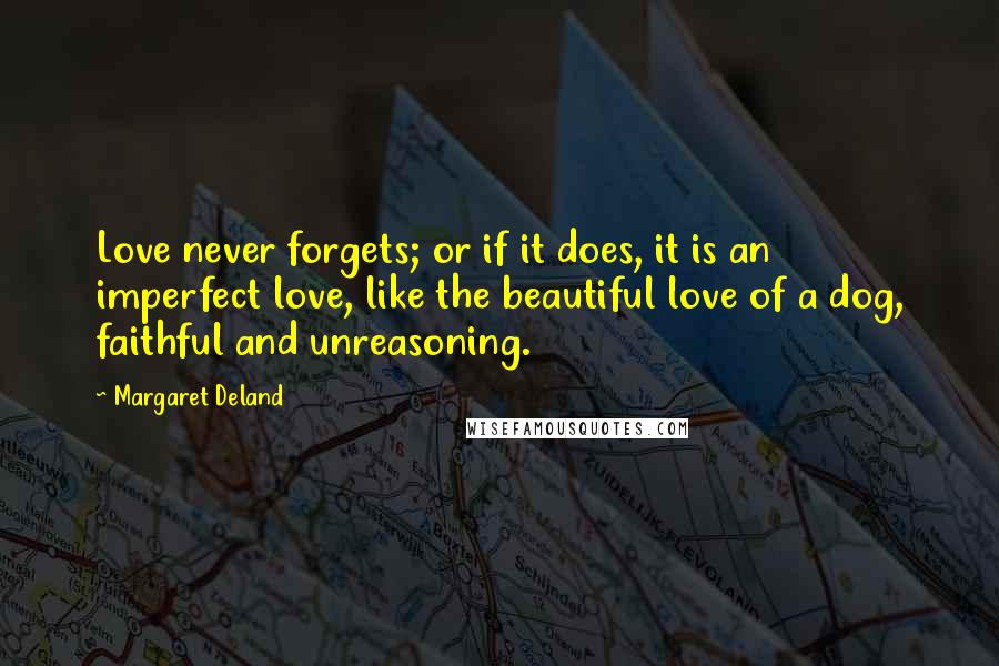 Margaret Deland Quotes: Love never forgets; or if it does, it is an imperfect love, like the beautiful love of a dog, faithful and unreasoning.