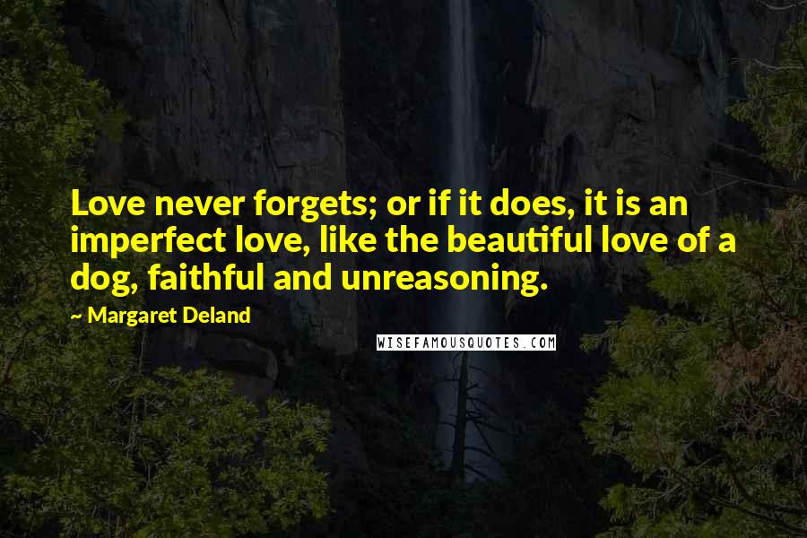 Margaret Deland Quotes: Love never forgets; or if it does, it is an imperfect love, like the beautiful love of a dog, faithful and unreasoning.
