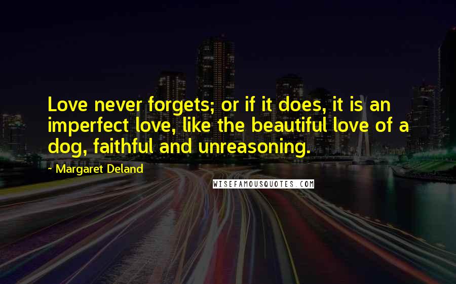 Margaret Deland Quotes: Love never forgets; or if it does, it is an imperfect love, like the beautiful love of a dog, faithful and unreasoning.