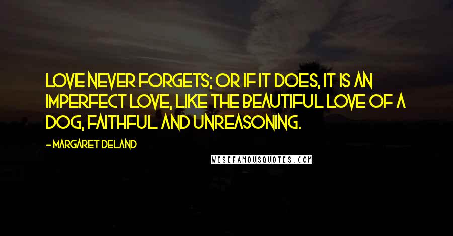 Margaret Deland Quotes: Love never forgets; or if it does, it is an imperfect love, like the beautiful love of a dog, faithful and unreasoning.