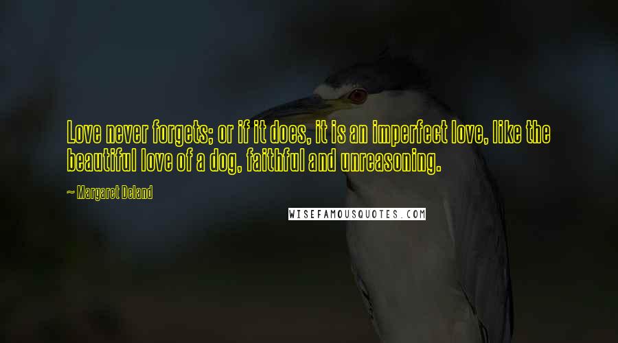 Margaret Deland Quotes: Love never forgets; or if it does, it is an imperfect love, like the beautiful love of a dog, faithful and unreasoning.