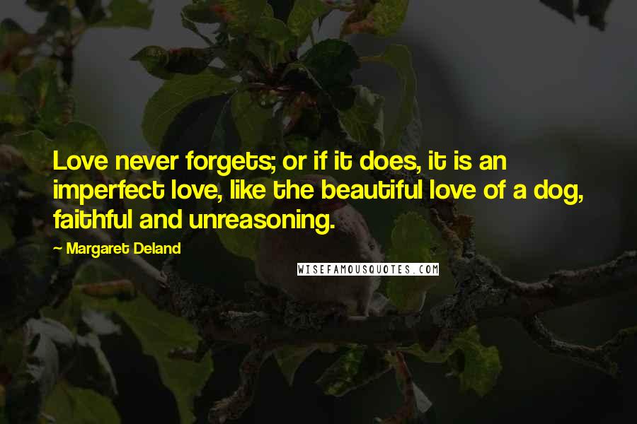 Margaret Deland Quotes: Love never forgets; or if it does, it is an imperfect love, like the beautiful love of a dog, faithful and unreasoning.