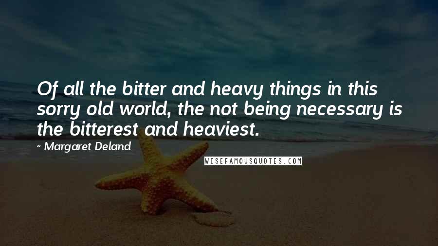 Margaret Deland Quotes: Of all the bitter and heavy things in this sorry old world, the not being necessary is the bitterest and heaviest.