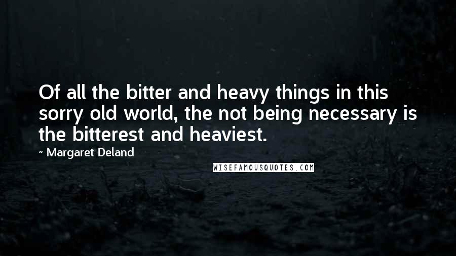 Margaret Deland Quotes: Of all the bitter and heavy things in this sorry old world, the not being necessary is the bitterest and heaviest.