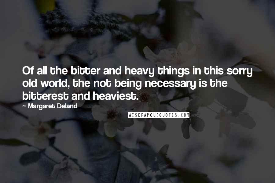 Margaret Deland Quotes: Of all the bitter and heavy things in this sorry old world, the not being necessary is the bitterest and heaviest.