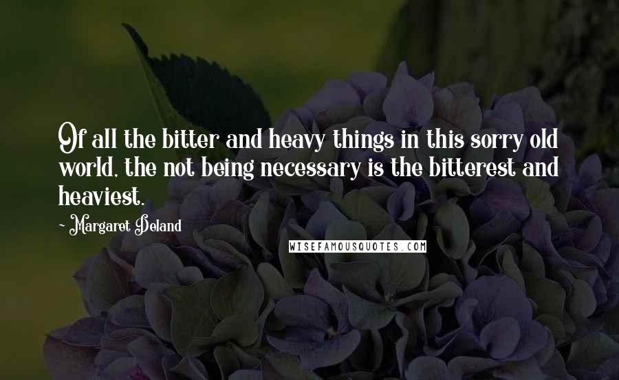 Margaret Deland Quotes: Of all the bitter and heavy things in this sorry old world, the not being necessary is the bitterest and heaviest.