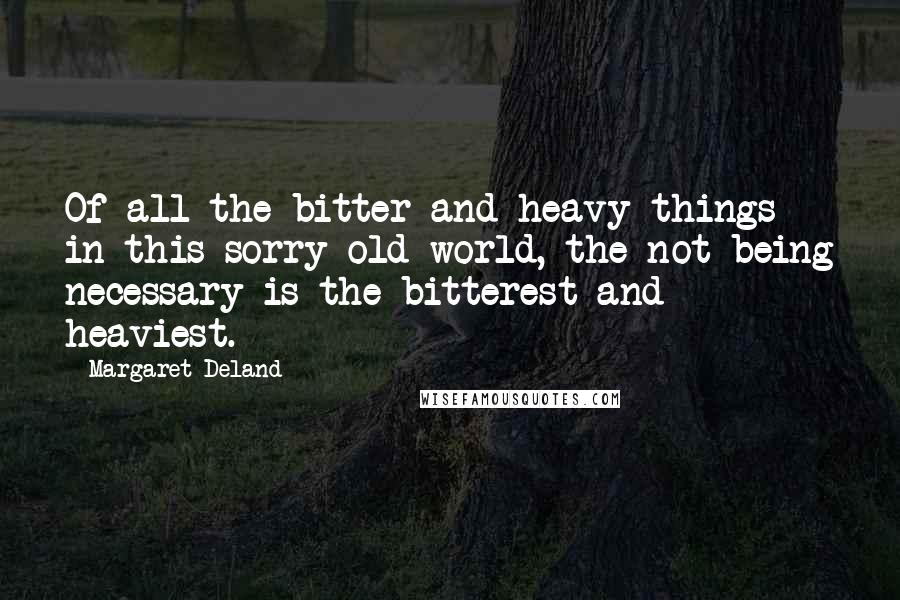Margaret Deland Quotes: Of all the bitter and heavy things in this sorry old world, the not being necessary is the bitterest and heaviest.