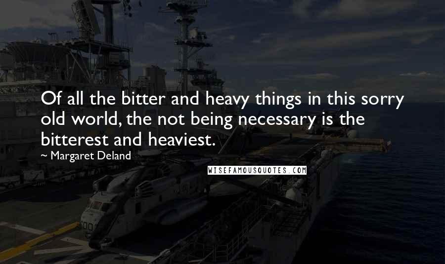 Margaret Deland Quotes: Of all the bitter and heavy things in this sorry old world, the not being necessary is the bitterest and heaviest.