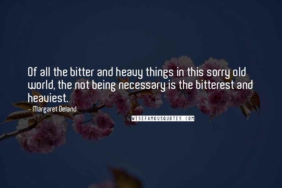 Margaret Deland Quotes: Of all the bitter and heavy things in this sorry old world, the not being necessary is the bitterest and heaviest.