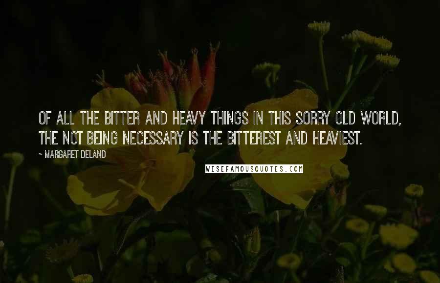 Margaret Deland Quotes: Of all the bitter and heavy things in this sorry old world, the not being necessary is the bitterest and heaviest.