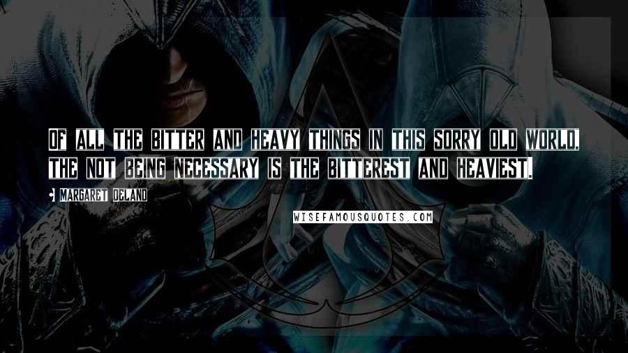 Margaret Deland Quotes: Of all the bitter and heavy things in this sorry old world, the not being necessary is the bitterest and heaviest.