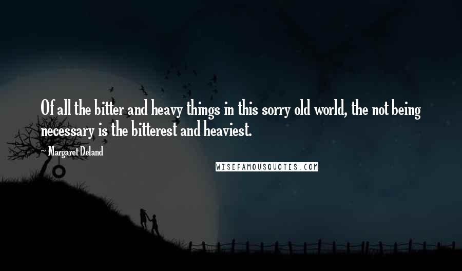 Margaret Deland Quotes: Of all the bitter and heavy things in this sorry old world, the not being necessary is the bitterest and heaviest.