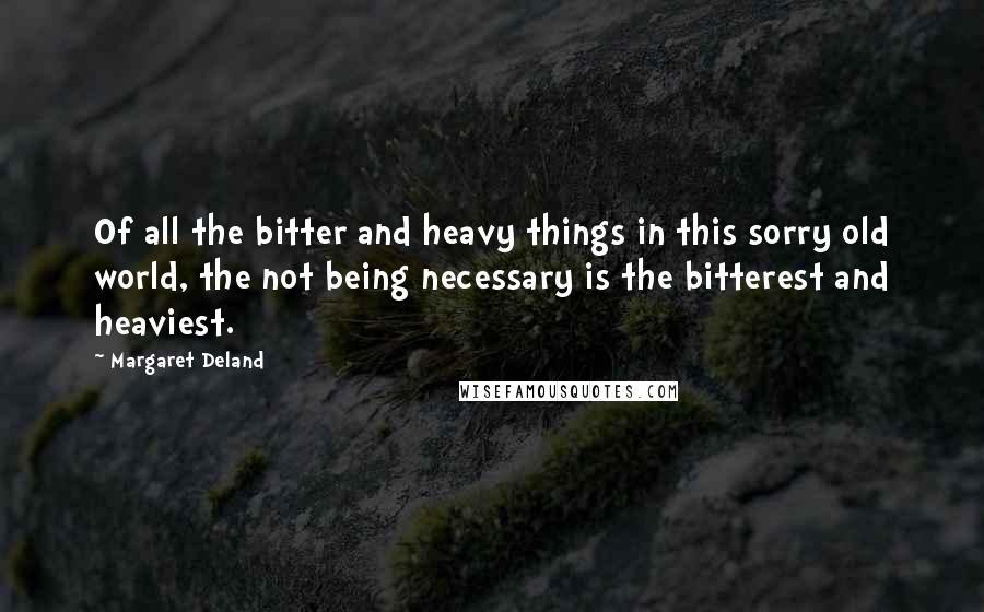 Margaret Deland Quotes: Of all the bitter and heavy things in this sorry old world, the not being necessary is the bitterest and heaviest.