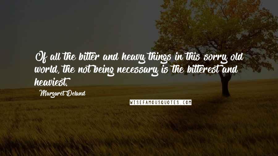 Margaret Deland Quotes: Of all the bitter and heavy things in this sorry old world, the not being necessary is the bitterest and heaviest.