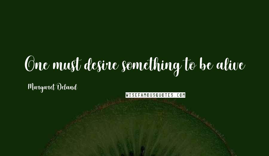 Margaret Deland Quotes: One must desire something to be alive