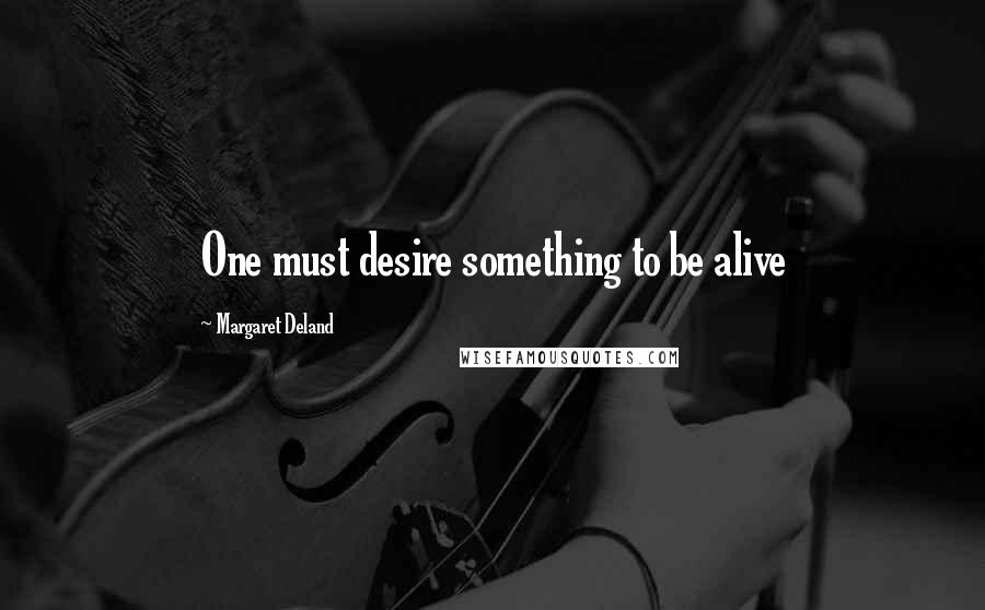 Margaret Deland Quotes: One must desire something to be alive