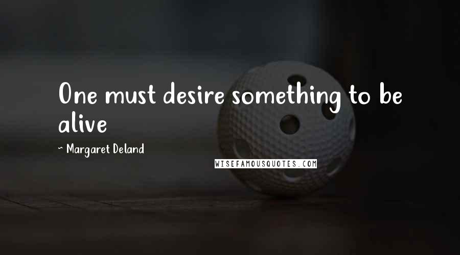 Margaret Deland Quotes: One must desire something to be alive