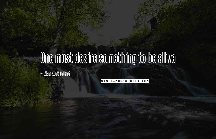 Margaret Deland Quotes: One must desire something to be alive