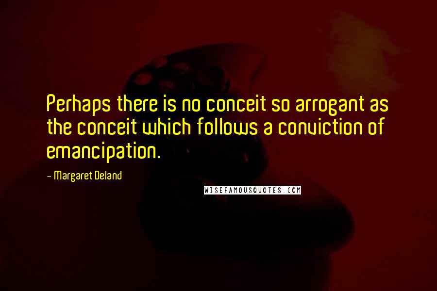 Margaret Deland Quotes: Perhaps there is no conceit so arrogant as the conceit which follows a conviction of emancipation.