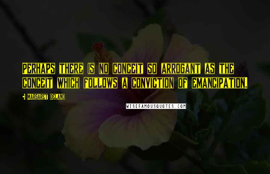 Margaret Deland Quotes: Perhaps there is no conceit so arrogant as the conceit which follows a conviction of emancipation.