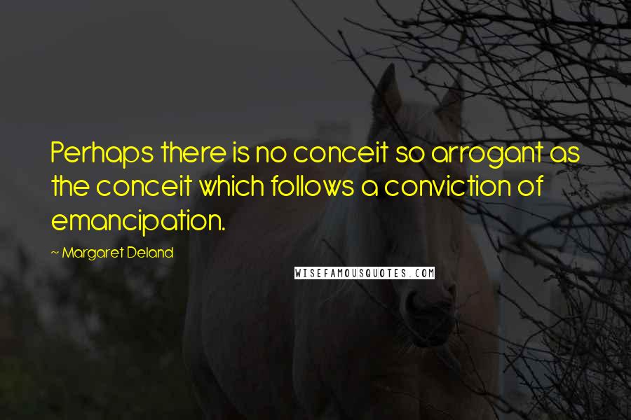 Margaret Deland Quotes: Perhaps there is no conceit so arrogant as the conceit which follows a conviction of emancipation.