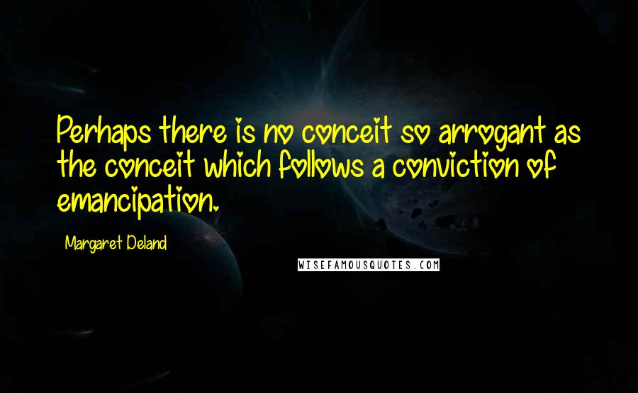 Margaret Deland Quotes: Perhaps there is no conceit so arrogant as the conceit which follows a conviction of emancipation.