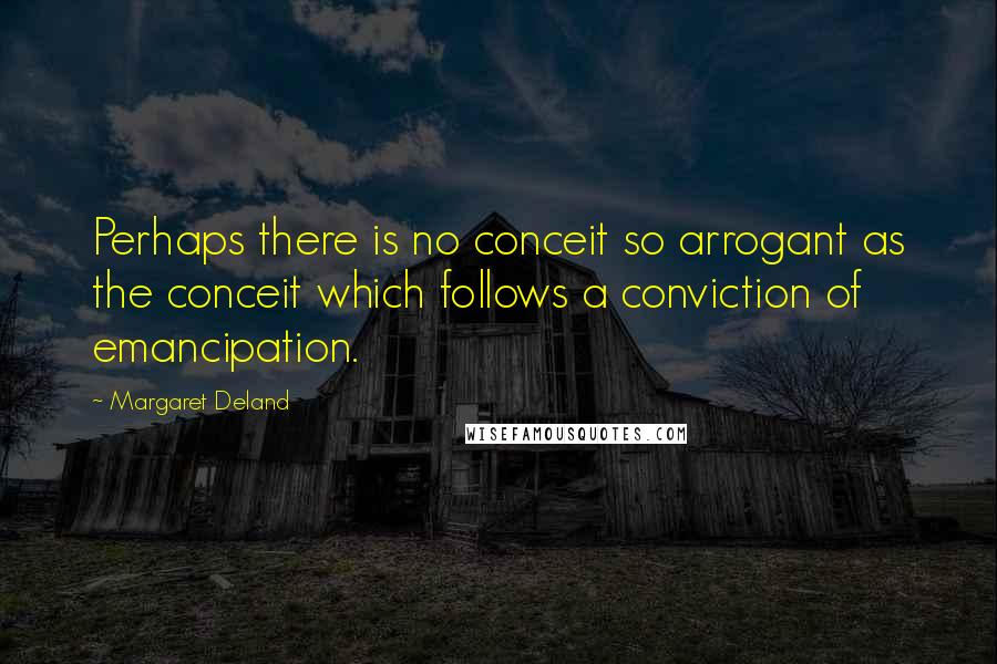 Margaret Deland Quotes: Perhaps there is no conceit so arrogant as the conceit which follows a conviction of emancipation.