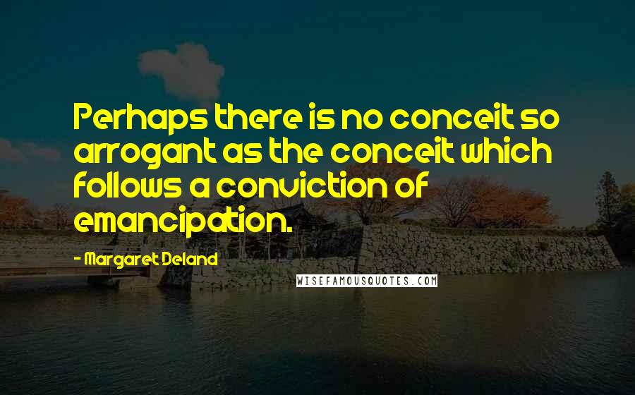 Margaret Deland Quotes: Perhaps there is no conceit so arrogant as the conceit which follows a conviction of emancipation.