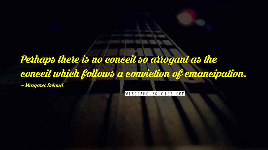 Margaret Deland Quotes: Perhaps there is no conceit so arrogant as the conceit which follows a conviction of emancipation.