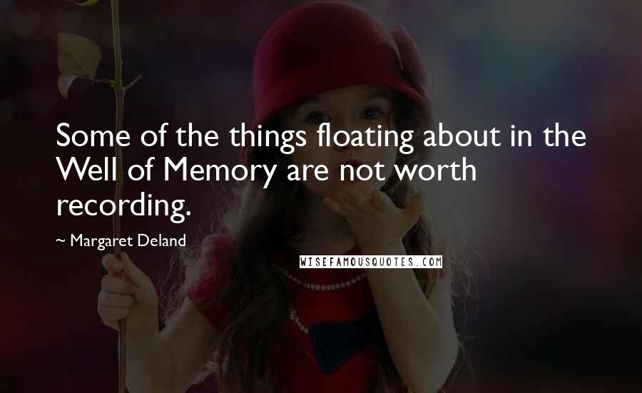 Margaret Deland Quotes: Some of the things floating about in the Well of Memory are not worth recording.