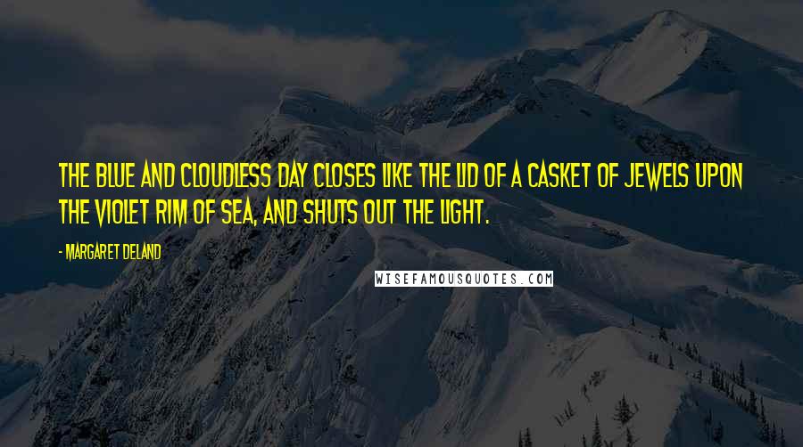 Margaret Deland Quotes: The blue and cloudless day closes like the lid of a casket of jewels upon the violet rim of sea, and shuts out the light.