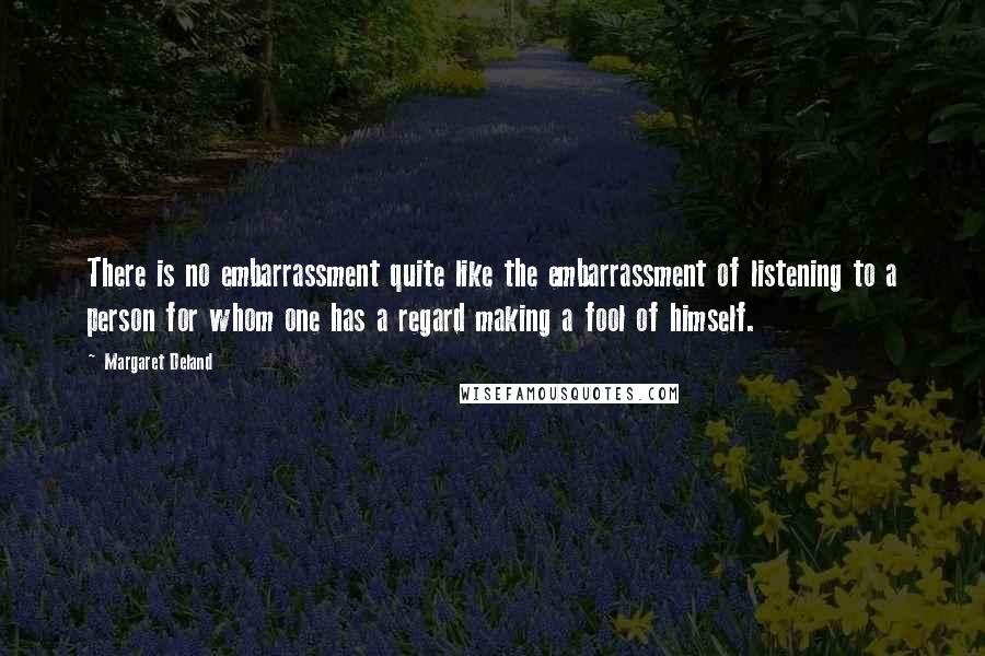 Margaret Deland Quotes: There is no embarrassment quite like the embarrassment of listening to a person for whom one has a regard making a fool of himself.