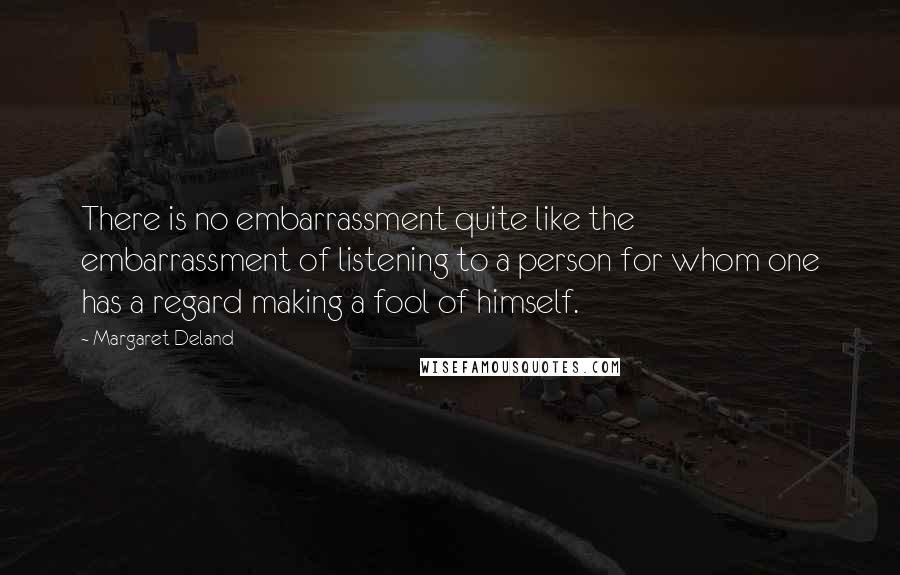 Margaret Deland Quotes: There is no embarrassment quite like the embarrassment of listening to a person for whom one has a regard making a fool of himself.