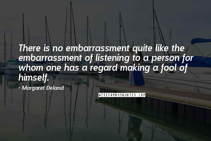 Margaret Deland Quotes: There is no embarrassment quite like the embarrassment of listening to a person for whom one has a regard making a fool of himself.