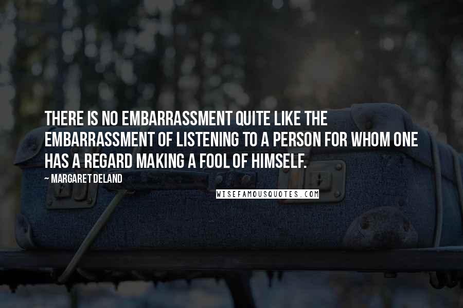 Margaret Deland Quotes: There is no embarrassment quite like the embarrassment of listening to a person for whom one has a regard making a fool of himself.