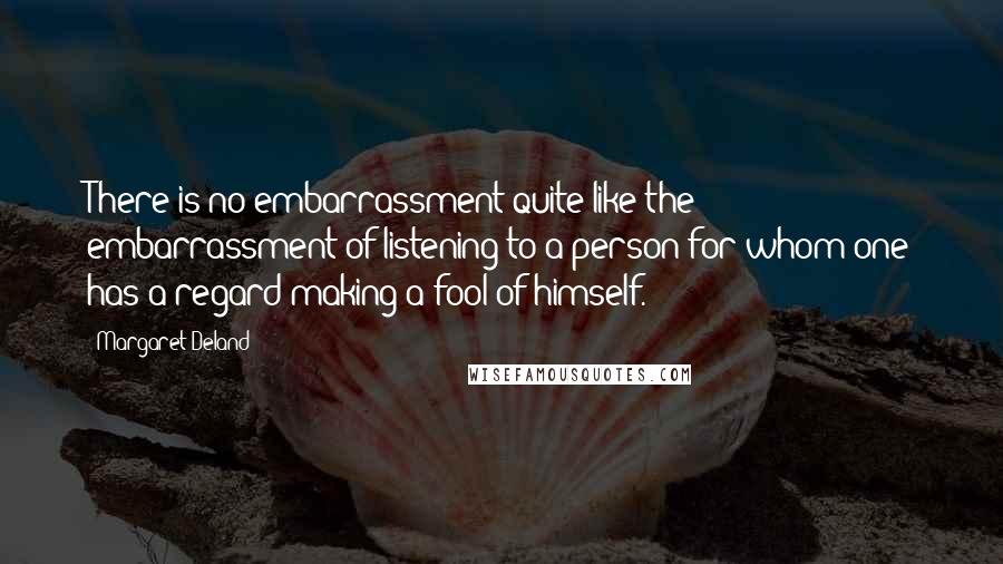 Margaret Deland Quotes: There is no embarrassment quite like the embarrassment of listening to a person for whom one has a regard making a fool of himself.